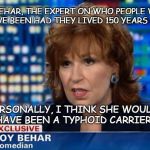 The joy of Joy Behar, the ancient history authority  | JOY BEHAR, THE EXPERT ON WHO PEOPLE WOULD HAVE BEEN HAD THEY LIVED 150 YEARS AGO; PERSONALLY, I THINK SHE WOULD HAVE BEEN A TYPHOID CARRIER | image tagged in joy behar,she would know she was there | made w/ Imgflip meme maker