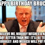 trump birthday meme | HAPPY BIRTHDAY BRUCE! AND BELIEVE ME, NOBODY WISHES A HAPPY BIRTHDAY BETTER THAN ME!  IT'LL BE TERRIFIC, HUUUUUUGE!!  AND MEXICO WILL PAY FOR IT! | image tagged in trump birthday meme | made w/ Imgflip meme maker