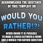 Would You Rather ~ Official Meme Template | ACKNOWLEDGE THE EXISTENCE OF THIS TEMPLATE OR; NEVER KNOW IT IS POSSIBLE TO MAKE A CROSS BETWEEN A MEME AND A WOULD YOU RATHER QUESTION | image tagged in would you rather  official meme template | made w/ Imgflip meme maker