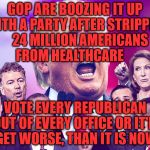 GOP Clowns | GOP ARE BOOZING IT UP  WITH A PARTY AFTER STRIPPING    24 MILLION AMERICANS   FROM HEALTHCARE; VOTE EVERY REPUBLICAN OUT OF EVERY OFFICE OR IT'LL GET WORSE, THAN IT IS NOW | image tagged in gop clowns | made w/ Imgflip meme maker