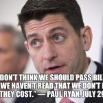 Paul Ryan | “I DON’T THINK WE SHOULD PASS BILLS THAT WE HAVEN’T READ THAT WE DON’T KNOW WHAT THEY COST.” — PAUL RYAN, JULY 29, 2009 | image tagged in paul ryan | made w/ Imgflip meme maker