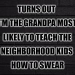 Who Knew | TURNS OUT; I'M THE GRANDPA MOST; LIKELY TO TEACH THE; NEIGHBORHOOD KIDS; HOW TO SWEAR | image tagged in grandpa,neighborhood,kids,swear word,swearing,swear jar | made w/ Imgflip meme maker