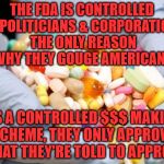 War on Drugs | THE FDA IS CONTROLLED BY POLITICIANS & CORPORATIONS THE ONLY REASON WHY THEY GOUGE AMERICANS; ITS A CONTROLLED $$$ MAKING SCHEME, THEY ONLY APPROVE WHAT THEY'RE TOLD TO APPROVE | image tagged in war on drugs | made w/ Imgflip meme maker