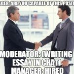 handshake | MANAGER: ARE YOU CAPABLE OF THIS POSITION? MODERATOR: (WRITING ESSAY IN CHAT)  MANAGER: HIRED | image tagged in handshake | made w/ Imgflip meme maker
