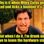 Its sexism, I tell ya | Why is it when Miley Cyrus gets naked and licks a hammer it's "art"; But when I do it, I'm drunk and have to leave the hardware store? | image tagged in i just wanna be loved is that so wrong,memes | made w/ Imgflip meme maker