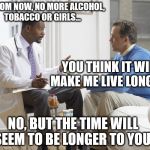 Doctor patient | OK FROM NOW, NO MORE ALCOHOL, TOBACCO OR GIRLS... YOU THINK IT WILL MAKE ME LIVE LONGER? NO, BUT THE TIME WILL SEEM TO BE LONGER TO YOU! | image tagged in doctor patient | made w/ Imgflip meme maker