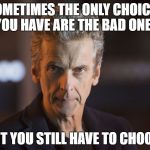 12th doctor | SOMETIMES THE ONLY CHOICES YOU HAVE ARE THE BAD ONES; BUT YOU STILL HAVE TO CHOOSE | image tagged in 12th doctor | made w/ Imgflip meme maker