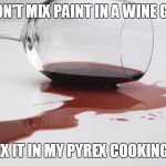 spilled wine | YOU DON'T MIX PAINT IN A WINE GLASS... SO WHY MIX IT IN MY PYREX COOKING BOWL..? X | image tagged in spilled wine | made w/ Imgflip meme maker