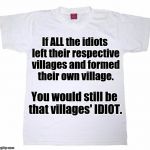 Tshirt meme | If ALL the idiots left their respective villages and formed their own village. You would still be that villages' IDIOT. | image tagged in tshirt meme | made w/ Imgflip meme maker