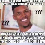 confused black guy | A BLACK MAN NOT BEING ALLOWED IN A WHITE-ONLY GYM IN 1965 IS CONSIDERED OPPRESSION. BUT, FIFTY YEARS LATER, A BLACK MAN NOT ALLOWED IN A WOMEN-ONLY GYM IS CONSIDERED "PROGRESSIVE." | image tagged in confused black guy | made w/ Imgflip meme maker