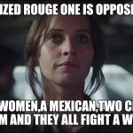 rouge one v trump | I JUST RELIZED ROUGE ONE IS OPPOSITE TRUMP; THERE IS A WOMEN,A MEXICAN,TWO CHINESE,AND  A MUSLIM AND THEY ALL FIGHT A WHITE GUY. | image tagged in rouge one | made w/ Imgflip meme maker