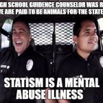 Policestate | MY HIGH SCHOOL GUIDENCE COUNSELOR WAS RIGHT... WE ARE PAID TO BE ANIMALS FOR THE STATE; STATISM IS A MENTAL ABUSE ILLNESS | image tagged in policestate | made w/ Imgflip meme maker