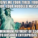 statue of liberty | "GIVE ME YOUR TIRED, YOUR POOR, YOUR HUDDLED MASSES... FOR A MINIMUM PAYMENT OF $500,000 TO KUSHNER ENTERPRISES." | image tagged in statue of liberty | made w/ Imgflip meme maker