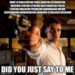 Guy pointing gun | WHAT IN MOLESTATION PROCLAMATION RETARDATION WEATHER STATION CITATION MASTERBATION POLICE STATION DIALATION PREDATION BANDWAGON NATION EXSPLORATION MODERISATION EQUASION 420BLAZEN OCCASION; DID YOU JUST SAY TO ME | image tagged in guy pointing gun | made w/ Imgflip meme maker