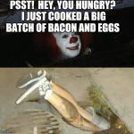Pennywise sewer shenanigans | PSST!  HEY, YOU HUNGRY? I JUST COOKED A BIG BATCH OF BACON AND EGGS | image tagged in pennywise sewer shenanigans | made w/ Imgflip meme maker