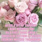 mother's day | AFTER A LOT OF THOUGHT I HAVE DECIDED THAT AS A FIRST BORN CHILD I SHOULD BE GETTING A PRESENT FROM MY MOTHER TOMORROW. WITHOUT ME SHE WOULDN'T BE A MOTHER, SO I REALLY SHOULD BE GETTING THE GIFT | image tagged in mother's day,first born,child,gift,funny,funny memes | made w/ Imgflip meme maker