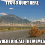 It's so quiet here | IT'S SO QUIET HERE. WHERE ARE ALL THE MEMES? | image tagged in tumbleweed,quiet,memes | made w/ Imgflip meme maker