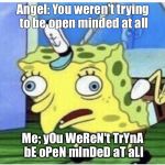 Chicken spongebob | Angel: You weren't trying to be open minded at all; Me; yOu WeReN't TrYnA bE oPeN mInDeD aT aLl | image tagged in chicken spongebob | made w/ Imgflip meme maker