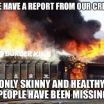Burger King On Fire | WE HAVE A REPORT FROM OUR CREW; ONLY SKINNY AND HEALTHY PEOPLE HAVE BEEN MISSING | image tagged in burger king on fire | made w/ Imgflip meme maker