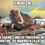 Mammoth Hunt | FEMINISM:; IS KARMA'S WAY OF PUNISHING MEN FOR HUNTING THE MAMMOTH TO EXTINCTION. | image tagged in mammoth hunt | made w/ Imgflip meme maker