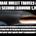 Fired Bullet | THE AVERAGE BULLET TRAVELS AT 2,500 FEET PER SECOND (AROUND 1,700 MPH). IF YOU REACTED TO THE SOUND OF THE GUN GOING OFF AND REQUIRED 0.20 SECONDS (TWICE THAT OF THE FASTEST OLYMPIC SPRINTERS) TO REACT, THEN YOU WOULD NEED TO BE AT LEAST 500 FEET AWAY TO SUCCESSFULLY DODGE A BULLET. | image tagged in fired bullet | made w/ Imgflip meme maker