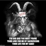 Satan speaks!!! | I'M GOD AND YOU MUST PROVE YOUR LOVE FOR ME BY SACRIFICING YOUR LIFE FOR MY SAKE! | image tagged in satan speaks,and then the devil said,satan,the devil,sacrifice,deceit | made w/ Imgflip meme maker