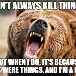 Bear angry | I DON'T ALWAYS KILL THINGS... BUT WHEN I DO, IT'S BECAUSE THEY WERE THINGS, AND I'M A BEAR. | image tagged in bear angry | made w/ Imgflip meme maker