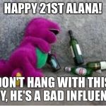 Barney drunk | HAPPY 21ST ALANA! DON'T HANG WITH THIS GUY, HE'S A BAD INFLUENCE. | image tagged in barney drunk | made w/ Imgflip meme maker
