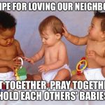 Babies | RECIPE FOR LOVING OUR NEIGHBORS:; EAT TOGETHER, PRAY TOGETHER, HOLD EACH OTHERS' BABIES | image tagged in babies | made w/ Imgflip meme maker