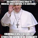Pope Francis | " NATURE IS BUSY CREATING ABSOLUTELY UNIQUE INDIVIDUALS, WHEREAS CULTURE HAS INVENTED A SINGLE MOLD TO WHICH ALL MUST CONFORM. IT IS GROTESQUE."; CRIMINALS USE CULTURE TO STUNT THE GROWTH OF HUMANITY TO FEED THEMSELVES | image tagged in pope francis | made w/ Imgflip meme maker