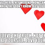 HeartsLove | SHE WAS HERE. THEY WEREN'T. HOW CAN THEY TALK WHEN THEY DON'T KNOW. BUT YOU KNOW! BELIEVE THE TRUTH. NOT THE LIES. BE YOURSELF. LOVE YOURSELF! | image tagged in heartslove | made w/ Imgflip meme maker