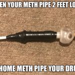 Methamemelol | WHEN YOUR METH PIPE 2 FEET LONG; GO HOME METH PIPE YOUR DRUNK | image tagged in methamemelol | made w/ Imgflip meme maker