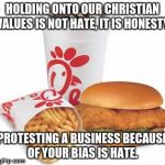 Chick-fil-A | HOLDING ONTO OUR CHRISTIAN VALUES IS NOT HATE, IT IS HONESTY. PROTESTING A BUSINESS BECAUSE OF YOUR BIAS IS HATE. | image tagged in chick-fil-a | made w/ Imgflip meme maker