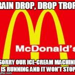 mcdonalds logo | RAIN DROP, DROP TROP, SORRY OUR ICE-CREAM MACHINE IS RUNNING AND IT WON'T STOP | image tagged in mcdonalds logo | made w/ Imgflip meme maker