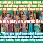 Duggar Family | I was playing cards with my friend, and when he asked how many siblings I had and I said I had 18 siblings, do you know what he said? See the play on words here?! He said, "Wow, you must have a full house" which was quite coincidental, because at that very moment, I had a full house, both figuratively and literally | image tagged in duggar family | made w/ Imgflip meme maker