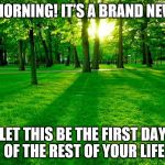 Nature | “GOOD MORNING! IT’S A BRAND NEW DAY…”; LET THIS BE THE FIRST DAY OF THE REST OF YOUR LIFE | image tagged in nature | made w/ Imgflip meme maker