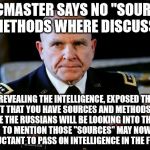Gen McMaster | MCMASTER SAYS NO "SOURCE OR METHODS WHERE DISCUSSED". REVEALING THE INTELLIGENCE, EXPOSED THE FACT THAT YOU HAVE SOURCES AND METHODS AND I'M SURE THE RUSSIANS WILL BE LOOKING INTO THOSE

NOT TO MENTION THOSE "SOURCES" MAY NOW BE RELUCTANT TO PASS ON INTELLIGENCE IN THE FUTURE!!! | image tagged in gen mcmaster | made w/ Imgflip meme maker