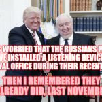 Donnie Drumpf, Russia's newest spy | CLH; I WAS WORRIED THAT THE RUSSIANS MIGHT HAVE INSTALLED A LISTENING DEVICE IN THE OVAL OFFICE DURING THEIR RECENT VISIT. THEN I REMEMBERED THEY ALREADY DID, LAST NOVEMBER | image tagged in trump russia bug con-man traitor buffoon | made w/ Imgflip meme maker