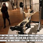 Too Much Exercise | MY DOCTOR SAID THAT EXERCISING COULD ADD YEARS TO MY LIFE. I DIDN'T BELIEVE HIM AT FIRST, BUT I TRIED THIS MORNING. HE WAS RIGHT, I FEEL TEN YEARS OLDER ALREADY. | image tagged in too much exercise,exercise,old,funny,funny memes | made w/ Imgflip meme maker