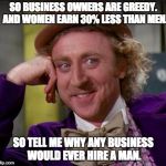condescending wonka | SO BUSINESS OWNERS ARE GREEDY.  AND WOMEN EARN 30% LESS THAN MEN. SO TELL ME WHY ANY BUSINESS WOULD EVER HIRE A MAN. | image tagged in condescending wonka | made w/ Imgflip meme maker