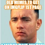 Hmm funny, yet aged old memes can still serve a purpose.... | MUST BE EASY USING OLD MEMES TO GET ON IMGFLIP 1ST PAGE; I WOULDNT KNOW | image tagged in forrest gump,funny memes,old school,forrest gump box of chocolates,lt dan,kittens running from flip | made w/ Imgflip meme maker