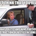 Hillary pulled over by cop | I DON'T THINK THAT YOU REALIZE; HOW MANY POLITICIANS HAVE PARTICIPATED IN OBSTRUCTION OF JUSTICE IN SOME FORM | image tagged in hillary pulled over by cop | made w/ Imgflip meme maker
