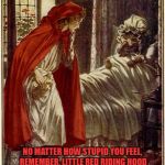 little red riding hood | NO MATTER HOW STUPID YOU FEEL, REMEMBER, LITTLE RED RIDING HOOD COULDN'T FIGURE OUT A TALKING WOLF IN DRAG WASN'T HER GRANDMOTHER. | image tagged in little red riding hood,stupid,funny,funny memes | made w/ Imgflip meme maker