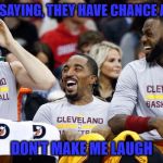 Cleveland Cavaliers | BOSTON IS SAYING, THEY HAVE CHANCE AGAINST US; DON'T MAKE ME LAUGH | image tagged in cleveland cavaliers | made w/ Imgflip meme maker