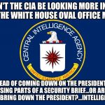 Central Intelligence Agency CIA | SHOULDN'T THE CIA BE LOOKING MORE INTO WHO LEAKED THE WHITE HOUSE OVAL OFFICE MEETINGS; INSTEAD OF COMING DOWN ON THE PRESIDENT FOR RELEASING PARTS OF A SECURITY BRIEF...OR ARE THEY TRYING TO BRING DOWN THE PRESIDENT?...INTELLIGENCE COUP! | image tagged in central intelligence agency cia | made w/ Imgflip meme maker