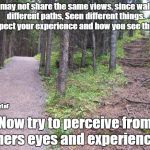 different paths different views | We may not share the same views, since walked different paths, Seen different things. I respect your experience and how you see things. @ShooterLoF; Now try to perceive from others eyes and experiences. | image tagged in path,life,views,perception,experience | made w/ Imgflip meme maker