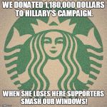 Starbucks | WE DONATED 1,180,000 DOLLARS TO HILLARY'S CAMPAIGN. WHEN SHE LOSES HERE SUPPORTERS SMASH OUR WINDOWS! | image tagged in starbucks | made w/ Imgflip meme maker