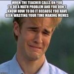 Sad man | WHEN THE TEACHER CALLS ON YOU TO DO A MATH PROBLEM AND YOU DON'T KNOW HOW TO DO IT BECAUSE YOU HAVE BEEN WASTING YOUR TIME MAKING MEMES | image tagged in sad man | made w/ Imgflip meme maker