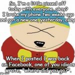 Pissed off | So, I'm a little pissed off today with everyone, okay? I broke my phone two weeks ago and got a new one, yesterday, okay? When I posted I was back on Facebook, one of you idiots wrote, "where did you go?". | image tagged in cartman | made w/ Imgflip meme maker
