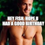 Ryan Gosling | HEY FISH. HOPE U HAD A GOOD BIRTHDAY | image tagged in ryan gosling | made w/ Imgflip meme maker